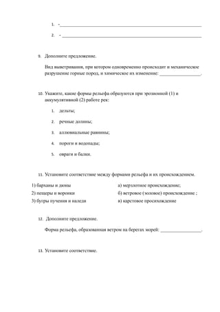 1. -___________________________________________________________
2. - __________________________________________________________
9. Дополните предложение.
Вид выветривания, при котором одновременно происходит и механическое
разрушение горные пород, и химическое их изменение: _________________.
10. Укажите, какие формы рельефа образуются при эрозионной (1) и
аккумулятивной (2) работе рек:
1. дельты;
2. речные долины;
3. аллювиальные равнины;
4. пороги и водопады;
5. овраги и балки.
11. Установите соответствие между формами рельефа и их происхождением.
1) барханы и дюны а) мерзлотное происхождение;
2) пещеры и воронки б) ветровое (эоловое) происхождение ;
3) бугры пучения и наледи в) карстовое просихождение
12. Дополните предложение.
Форма рельефа, образованная ветром на берегах морей: _________________.
13. Установите соответствие.
 