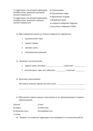 1) территория, для которой характерны
колебательные движения опускания
земной поверхности.
2) территория, для которой характерны
колебательные движения поднятия
земной поверхности.
а) Скандинавия;
б) Средиземное море;
в) Британские острова;
г) Карибское море;
д) северное побережье Евразии;
е) восточное побережье США;
14. При извержении магмы на земную поверхность образуются:
1. вулканические горы;
2. горные страны;
3. лавовые плато;
4. денудационные равнины.
15. Закончите логический ряд.
1. гранит-гнейс; песчаник - ________________; известняк - __________.
2. мезозой-триас, юра, мел; кайнозой - _________; палеозой - ________.
16. Дополните предложение.
Три самые длинные горные системы суши: ___________________________
_________________________________________________________________
17. Объедините горные породы в три группы по их происхождению и укажите
происхождение.
а)песок; д) мел;
б) нефть; е) известняк;
в) каменная соль; ж) калийная соль.
г) глина:
18. Укажите, что наиболее характерно для платформ(1) и геосинклиналей (2).
 