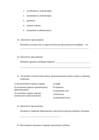 1. устойчивость земной коры;
2. подвижность земной коры;
3. равнины;
4. горные страны;
5. вулканизм и сейсмичность.
19. Дополните предложение.
Основное отличие плит от кристаллических фундаментов платформ – это
_______________________________________________________________ .
20. Дополните предложение.
Название древних платформ Евразии - _______________________________
_________________________________________________________________ .
21. Установите соответствие между происхождением горных пород и горными
породами.
1) магматические горные породы
2) осадочные породы органического
происхождения
3) осадочные горные породы
химического происхождения
а) торф;
б) граниты;
в) каменная соль;
г) базальты;
д) каменный уголь.
22. Дополните предложение.
Гондвана и Лавразия образовались в результате распада древнего материка
_____________________________________ .
23. Расположите впадины в порядке увеличения глубины.
 