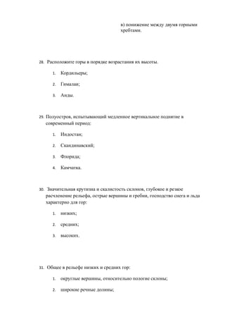 в) понижение между двумя горными
хребтами.
28. Расположите горы в порядке возрастания их высоты.
1. Кордильеры;
2. Гималаи;
3. Анды.
29. Полуостров, испытывающий медленное вертикальное поднятие в
современный период:
1. Индостан;
2. Скандинавский;
3. Флорида;
4. Камчатка.
30. Значительная крутизна и скалистость склонов, глубокое и резкое
расчленение рельефа, острые вершины и гребни, господство снега и льда
характерно для гор:
1. низких;
2. средних;
3. высоких.
31. Общее в рельефе низких и средних гор:
1. округлые вершины, относительно пологие склоны;
2. широкие речные долины;
 