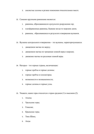 3. скалистые склоны и резкие изменения относительных высот.
32. Самыми крупными равнинами являются:
1. равнины, образовавшиеся в результате разрушения гор;
2. платформенные равнины, бывшие когда-то морским дном;
3. равнины, образовавшиеся в результате извержения вулканов.
33. Вулканы центрального извержения – это вулканы, характеризующиеся:
1. движением магмы по жерлу;
2. движением магмы по трещинам земной коры и жерлам;
3. движение магмы по разломам земной коры.
34. Нагорья – это горные страны, включающие:
1. горные хребты и горные долины;
2. горные хребты и плоскогорья;
3. низменности и возвышенности;
4. горные долины и горные узлы.
35. Укажите, какие горы относятся к горам средним (1) и высоким (2).
1. Альпы;
2. Уральские горы;
3. Гималаи;
4. Крымские горы;
5. Тянь-Шань;
6. Анды
 