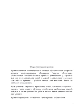 Общие положения о практике
Практика является составной частью основной образовательной программы
среднего профессионального образования. Практика обеспечивает
дидактическую последовательность процесса формирования у студентов
системы профессиональных знаний и умений в соответствии с профилем
деятельности, прививает студентам навыки самостоятельной работы по
избранной специальности.
Цель практики – закрепление и углубление знаний, полученных студентами в
процессе теоретического обучения, приобретение необходимых умений,
навыков, и опыта практической работы по всем видам профессиональной
деятельности.
Практика проводится в соответствии с действующим Федеральным
5
 