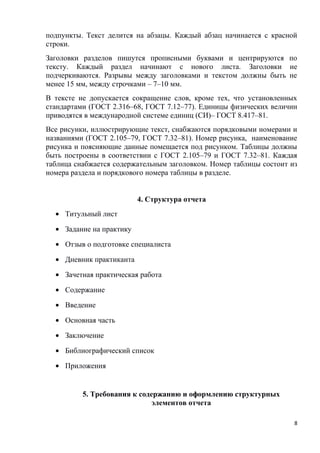 подпункты. Текст делится на абзацы. Каждый абзац начинается с красной
строки.
Заголовки разделов пишутся прописными буквами и центрируются по
тексту. Каждый раздел начинают с нового листа. Заголовки не
подчеркиваются. Разрывы между заголовками и текстом должны быть не
менее 15 мм, между строчками – 7–10 мм.
В тексте не допускается сокращение слов, кроме тех, что установленных
стандартами (ГОСТ 2.316–68, ГОСТ 7.12–77). Единицы физических величин
приводятся в международной системе единиц (СИ)– ГОСТ 8.417–81.
Все рисунки, иллюстрирующие текст, снабжаются порядковыми номерами и
названиями (ГОСТ 2.105–79, ГОСТ 7.32–81). Номер рисунка, наименование
рисунка и поясняющие данные помещается под рисунком. Таблицы должны
быть построены в соответствии с ГОСТ 2.105–79 и ГОСТ 7.32–81. Каждая
таблица снабжается содержательным заголовком. Номер таблицы состоит из
номера раздела и порядкового номера таблицы в разделе.
4. Структура отчета
• Титульный лист
• Задание на практику
• Отзыв о подготовке специалиста
• Дневник практиканта
• Зачетная практическая работа
• Содержание
• Введение
• Основная часть
• Заключение
• Библиографический список
• Приложения
5. Требования к содержанию и оформлению структурных
элементов отчета
8
 
