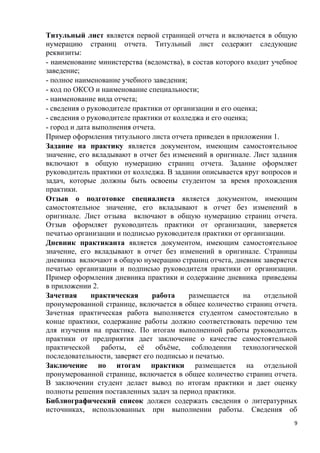 Титульный лист является первой страницей отчета и включается в общую
нумерацию страниц отчета. Титульный лист содержит следующие
реквизиты:
- наименование министерства (ведомства), в состав которого входит учебное
заведение;
- полное наименование учебного заведения;
- код по ОКСО и наименование специальности;
- наименование вида отчета;
- сведения о руководителе практики от организации и его оценка;
- сведения о руководителе практики от колледжа и его оценка;
- город и дата выполнения отчета.
Пример оформления титульного листа отчета приведен в приложении 1.
Задание на практику является документом, имеющим самостоятельное
значение, его вкладывают в отчет без изменений в оригинале. Лист задания
включают в общую нумерацию страниц отчета. Задание оформляет
руководитель практики от колледжа. В задании описывается круг вопросов и
задач, которые должны быть освоены студентом за время прохождения
практики.
Отзыв о подготовке специалиста является документом, имеющим
самостоятельное значение, его вкладывают в отчет без изменений в
оригинале. Лист отзыва включают в общую нумерацию страниц отчета.
Отзыв оформляет руководитель практики от организации, заверяется
печатью организации и подписью руководителя практики от организации.
Дневник практиканта является документом, имеющим самостоятельное
значение, его вкладывают в отчет без изменений в оригинале. Страницы
дневника включают в общую нумерацию страниц отчета, дневник заверяется
печатью организации и подписью руководителя практики от организации.
Пример оформления дневника практики и содержание дневника приведены
в приложении 2.
Зачетная практическая работа размещается на отдельной
пронумерованной странице, включается в общее количество страниц отчета.
Зачетная практическая работа выполняется студентом самостоятельно в
конце практики, содержание работы должно соответствовать перечню тем
для изучения на практике. По итогам выполненной работы руководитель
практики от предприятия дает заключение о качестве самостоятельной
практической работы, её объёме, соблюдении технологической
последовательности, заверяет его подписью и печатью.
Заключение по итогам практики размещается на отдельной
пронумерованной странице, включается в общее количество страниц отчета.
В заключении студент делает вывод по итогам практики и дает оценку
полноты решения поставленных задач за период практики.
Библиографический список должен содержать сведения о литературных
источниках, использованных при выполнении работы. Сведения об
9
 