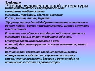 Чтение художественной литературы
Задачи:
Познакомить детей с государственными
символами, особенностями
культуры, традиций, обычаев, экологии
России, Англии, Китая, Бурятии.
Сформировать у детей доброжелательное отношение к
другим людям других национальностей, умение вступать
и вести диалог.
Развивать способность находить сходство и отличие в
культурах разных стран, традициях, обычаях.
Стимулировать использование в речи
понятий, демонстрирующих ясность понимания разных
культур.
Воспитывать осознание своей неповторимости и
одновременно сходства со сверстниками разных
стран, умение проявлять доверие и дружелюбие по
отношению к гостям из разных стран
 