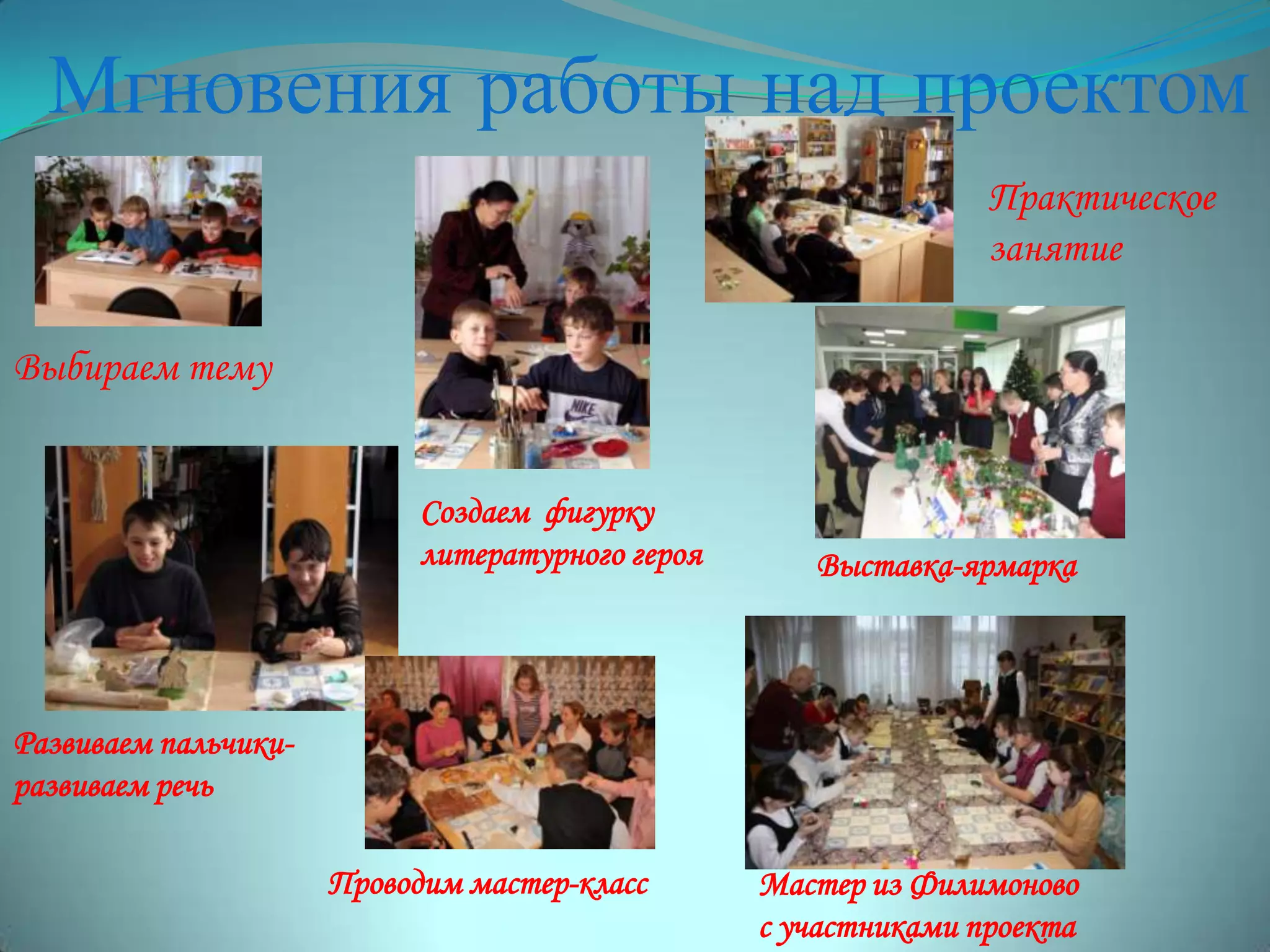 Мгновения работы над проектом
Проводим мастер-класс Мастер из Филимоново
с участниками проекта
Выбираем тему
Создаем фигурку
литературного героя
Развиваем пальчики-
развиваем речь
Выставка-ярмарка
Практическое
занятие
 