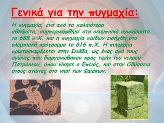 Η πογμαπία, έκα από ηα παιαηόηενα
αζιήμαηα, ζομπενηιήθζεθε ζηα μιομπηαθά αγωκίζμαηα
ημ 688 π.Υ. θαη ε πογμαπία παίδωκ εηζήπζε ζημ
μιομπηαθό πνόγναμμα ημ 616 π.Υ. Η πογμαπία
πνωημακαθένεηαη ζηεκ Ιιηάδα, ωξ έκαξ από ημοξ
αγώκεξ πμο δημνγακώζεθακ πνμξ ηημήκ ημο κεθνμύ
Παηνόθιμο, όπμο κίθεζε μ Γπεηόξ, θαη ζηεκ Οδύζζεηα
ζημοξ αγώκεξ ζημ κεζί ηωκ Φαηάθωκ.
Γεκηθά γηα ηεκ πογμαπία:
 