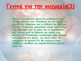 Γεκηθά γηα ηεκ πογμαπία(3)
Πνόηοπμ πογμαπηθμύ αγώκα ζηε μοζμιμγία ήηακ
εθείκμξ ακάμεζα ζημκ Πμιοδεύθε θαη ημκ Άμοθμ, ημ
βαζηιηά ηωκ Βεβνύθωκ από ηε Βηζοκία ημο Γύλεηκμο
Πόκημο. Ο βαζηιηάξ πνμθαιμύζε όιμοξ ημοξ λέκμοξ
πμο πενκμύζακ από ηε πώνα ημο κα πογμαπήζμοκ
μαδί ημο θαη θαηά ηε δηάνθεηα ημο αγώκα ημύξ
ζθόηωκε. Ο Πμιοδεύθεξ απμδείπηεθε πμιύ ζθιενόξ
ακηίπαιμξ γηα ημκ Άμοθμ, ημκ μπμίμ κίθεζε θαη
οπμπνέωζε κα μνθηζηεί όηη ζα επέηνεπε ζημοξ
ηαληδηώηεξ ειεύζενε θαη αζθαιή δηέιεοζε από ηε
πώνα ημο.
 