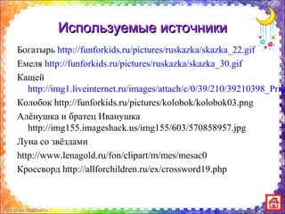 FokinaLida.75@mail.ru
Используемые источникиИспользуемые источники
Богатырь http://funforkids.ru/pictures/ruskazka/skazka_22.gif
Емеля http://funforkids.ru/pictures/ruskazka/skazka_30.gif
Кащей
http://img1.liveinternet.ru/images/attach/c/0/39/210/39210398_Prik
Колобок http://funforkids.ru/pictures/kolobok/kolobok03.png
Алёнушка и братец Иванушка
http://img155.imageshack.us/img155/603/570858957.jpg
Луна со звёздами
http://www.lenagold.ru/fon/clipart/m/mes/mesac0
Кроссворд http://allforchildren.ru/ex/crossword19.php
 