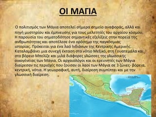 ΟΙ ΜΑΓΙΑ
Ο πολιτισμός των Μάγια αποτελεί σήμερα σημείο αναφοράς, αλλά και
πηγή μυστηρίου και έμπνευσης για τους μελετητές του αρχαίου κόσμου.
Η παρουσία του σηματοδότησε σημαντικές εξελίξεις στην πορεία της
ανθρωπότητας και αποτέλεσε ένα ορόσημο της παγκόσμιας
ιστορίας. Πρόκειται για ένα λαό Ινδιάνων της Κεντρικής Αμερικής.
Καταλαμβάνει μια συνεχή έκταση στο νότιο Μεξικό, στη Γουατεμάλα και
στο βόρειο Μπελίζε και μιλά διάφορες γλώσσες της γλωσσικής
οικογένειας των Μάγια. Οι αρχαιολόγοι και οι ερευνητές των Μάγια
διαίρεσαν τις περιοχές που ζούσαν οι λαοί των Μάγια σε 3 ζώνες- βόρεια,
κεντρική, νότια. Η γεωγραφική, αυτή, διαίρεση συμπίπτει και με την
γλωσσική διαίρεση.
 