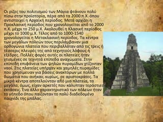 Οι ρίζες του πολιτισμού των Μάγια φτάνουν πολύ
πίσω στην προϊστορία, πέρα από τα 2000 π.Χ. όπου
αντιστοιχεί η Αρχαϊκή περίοδος. Μετά αρχίζει η
Προκλασική περίοδος που χρονολογείται από το 2000
π.Χ. μέχρι το 250 μ.Χ. Ακολουθεί η Κλασική περίοδος
μέχρι το 1000 μ.Χ. Τέλος από το 1000-1540
χρονολογείται η Μετακλασική περίοδος. Τα κέντρα
των μεγάλων πόλεών τους περιλάμβαναν μια
ορθογώνια πλατεία που περιβαλλόταν από τις τρεις ή
τέσσερις πλευρές της από τεχνητούς λόφους ή
εξέδρες. Πολλές φορές αυτές οι πλατείες ήταν
χτισμένες σε τεχνητά επίπεδα αναχώματα. Στην
επίπεδη επιφάνεια των ψηλών πυραμίδων χτίζονταν
ναοί. Στις πλατείες υπήρχαν και χαμηλές πυραμίδες
που χρησίμευαν για βάσεις ανακτόρων με πολλά
δωμάτια που ανήκαν, κυρίως, σε αριστοκράτες. Τα
μικρά κέντρα αποτελούνταν από μια πλατεία, τα
μεγάλα, όμως, είχαν αρκετές που κάλυπταν τεράστιες
εκτάσεις. Ένα άλλο χαρακτηριστικό των πόλεων ήταν
το γήπεδο όπου παίζονταν το πολύ διαδεδομένο
παιχνίδι της μπάλας.
 