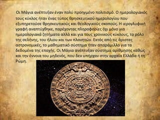 Οι Μάγια ανέπτυξαν έναν πολύ προηγμένο πολιτισμό. Ο ημερολογιακός
τους κύκλος ήταν ένας τύπος θρησκευτικού ημερολογίου που
εξυπηρετούσε θρησκευτικούς και θεολογικούς σκοπούς. Η ιερογλυφική
γραφή αναπτύχθηκε, παρέχοντας πληροφορίες όχι μόνο για
ημερολογιακά ζητήματα αλλά και για τους χρονικούς κύκλους, το ρόλο
της σελήνης, του ήλιου και των πλανητών. Εκτός από τις άριστες
αστρονομικές, το μαθηματικό σύστημα ήταν απαράμιλλο για τα
δεδομένα της εποχής. Οι Μάγια ανέπτυξαν σύστημα αρίθμησης καθώς
και την έννοια του μηδενός, που δεν υπήρχαν στην αρχαία Ελλάδα ή τη
Ρώμη.
 