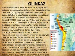 ΟΙ ΙΝΚΑΣ
Η αυτοκρατορία των Ίνκας αποτελούσε το μεγαλύτερο
κράτος της προκολομβιανής Αμερικής, περιλαμβάνοντας
τα δυτικά 2/3 της σημερινής έκτασης του Περού, τη
δυτική Βολιβία, το μεγαλύτερο μέρος του Εκουαδόρ, τη
βόρεια Χιλή και τη βορειοδυτική Αργεντινή. Είχε
έκταση1.000.000 τετρ. χλμ. και πληθυσμό της τάξης των
6.000.000 – 20.000.000 περίπου το 1520, σύμφωνα με
διάφορες εκτιμήσεις. Επίσημη γλώσσα του κράτους
ήταν η κέτσουα. Σύμφωνα με τη μυθολογία των Ίνκας, ο
βασιλιάς των Ίνκας Μάνκο Κάπακ ίδρυσε την
αυτοκρατορία και είχε τον τίτλο του Αγιάρ.
Παραδοσιακά ο διάδοχος του θρόνου ήταν και αρχηγός
του στρατού. Ο διάδοχος Τούπακ Ίνκα Γιουπάνκι,
που ήταν ο γιος του Πατσακούτι Ίνκα, άρχισε τις
κατακτήσεις στο Βορρά το 1463 και τις συνέχισε ως
αυτοκράτορας μετά από το θάνατο του Πατσακούτι
το 1471. Η σημαντικότερη κατάκτησή του ήταν το
βασίλειο Chimor, ο μόνος σοβαρός ανταγωνιστής του
Ίνκα στην ακτή του Περού. Η αυτοκρατορία των Ίνκας
καταλύθηκε το 1532 από τον Ισπανό Φρανσίσκο Πιζάρο.
 