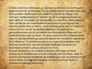 Οι Ίνκας ήταν ένας πολιτισμός με ιδιαίτερη κουλτούρα και ανεπτυγμένη
αρχιτεκτονική και αστρονομία. Για να υπάρξει σωστή διακυβέρνηση ενός
τόσο μεγάλου πληθυσμού είναι σαφές ότι έπρεπε να υπάρχει ένα
σύστημα "γραφειοκρατικού" ελέγχου όχι με την σημερινή έννοια του
όρου αλλά με την μορφή της καταγραφής των εξουσιών. Καθημερινά οι
Ίνκας μετέφεραν και παραλάμβαναν μηνύματα σε μια περιοχή που
κάλυπτε σχεδόν όλες τις Άνδεις. Αυτό γινότανε μέσω ενός εκτεταμένου
οδικού δικτύου και με την βοήθεια δρομέων. Το εργαλείο που
χρησιμοποιούσαν για την μεταφορά των πληροφοριών πέρα από τον
προφορικό λόγο ήταν τα Quipu. Τα Quipu ήταν ένα είδος διακοσμητικού
υφαντού φτιαγμένο από χρωματιστά νήματα και επινοήθηκε αρχικά από
τους Ινδιάνους. Το μεγαλύτερο μέρος των quipu καταστράφηκε από
Ισπανούς κατακτητές ενώ όσα σώθηκαν βρέθηκαν κλεισμένα σε
αεροστεγείς σπηλιές μαζί με μούμιες των Ίνκας.
Σήμερα υπολογίζεται ότι υπάρχουν περίπου 600 quipu τα οποία
βρίσκονται σε διάφορα μουσεία και συλλογές ανά τον κόσμο. Χάρη σε
αυτά οι επιστήμονες κατάφεραν να ανακαλύψουν και να μελετήσουν ένα
από τα πλέον εντυπωσιακά στοιχεία του πολιτισμού των Ίνκας: το
σύστημα μεταφοράς δεδομένων.
 