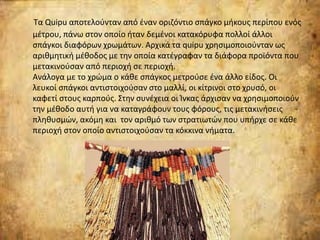 Τα Quipu αποτελούνταν από έναν οριζόντιο σπάγκο μήκους περίπου ενός
μέτρου, πάνω στον οποίο ήταν δεμένοι κατακόρυφα πολλοί άλλοι
σπάγκοι διαφόρων χρωμάτων. Αρχικά τα quipu χρησιμοποιούνταν ως
αριθμητική μέθοδος με την οποία κατέγραφαν τα διάφορα προϊόντα που
μετακινούσαν από περιοχή σε περιοχή.
Ανάλογα με το χρώμα ο κάθε σπάγκος μετρούσε ένα άλλο είδος. Οι
λευκοί σπάγκοι αντιστοιχούσαν στο μαλλί, οι κίτρινοι στο χρυσό, οι
καφετί στους καρπούς. Στην συνέχεια οι Ίνκας άρχισαν να χρησιμοποιούν
την μέθοδο αυτή για να καταγράφουν τους φόρους, τις μετακινήσεις
πληθυσμών, ακόμη και τον αριθμό των στρατιωτών που υπήρχε σε κάθε
περιοχή στον οποίο αντιστοιχούσαν τα κόκκινα νήματα.
 