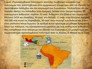 Ο όρος «Προκολομβιανοί πολιτισμοί» αποτελεί συμβατική ονομασία των
πολιτισμών που αναπτύχθηκαν στην αμερικανική ήπειρο πριν από την έλευση του
Χριστόφορου Κολόμβου και τον αποικισμό των Ευρωπαίων. Υπολογίζεται ότι την
περίοδο άφιξης του Κολόμβου στην Αμερική, ζούσαν στην ήπειρο περίπου 90
εκατομμύρια άνθρωποι: περίπου 10 εκατ. άνθρωποι στα βόρεια του σημερινού
Μεξικού (ΗΠΑ και Καναδάς), 30 εκατ. στο Μεξικό, 11 εκατ. στην Κεντρική Αμερική,
450.000 στα νησιά της Καραϊβικής, 30 εκατ. στην περιοχή των Άνδεων και 9 εκατ.
στην υπόλοιπη Νότια Αμερική. Οι αριθμοί αυτοί αργότερα μειώθηκαν δραματικά
λόγω των πολέμων, της εξαναγκαστικής εργασίας και των επιδημικών ασθενειών
που εισήχθησαν στην ήπειρο με την έλευση των Ευρωπαίων. Οι μεγαλύτεροι και
σημαντικότεροι προκολομβιανοί πολιτισμοί ήταν οι Αζτέκοι, οι Μάγια και οι Ίνκας.
 