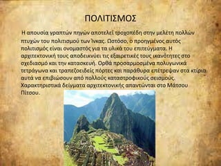 ΠΟΛΙΤΙΣΜΟΣ
Η απουσία γραπτών πηγών αποτελεί τροχοπέδη στην μελέτη πολλών
πτυχών του πολιτισμού των Ίνκας. Ωστόσο, ο προηγμένος αυτός
πολιτισμός είναι ονομαστός για τα υλικά του επιτεύγματα. Η
αρχιτεκτονική τους αποδεικνύει τις εξαιρετικές τους ικανότητες στο
σχεδιασμό και την κατασκευή. Ορθά προσαρμοσμένα πολυγωνικά
τετράγωνα και τραπεζοειδείς πόρτες και παράθυρα επέτρεψαν στα κτίρια
αυτά να επιβιώσουν από πολλούς καταστροφικούς σεισμούς.
Χαρακτηριστικά δείγματα αρχιτεκτονικής απαντώνται στο Μάτσου
Πίτσου.
 