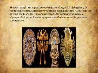 Η υφαντουργία και η μεταλλουργία ήταν επίσης πολύ εξελιγμένες. Ο
χρυσός και το ασήμι, που ήταν γνωστά ως «ο ιδρώτας του Ήλιου» και «τα
δάκρυα της Σελήνης», θεωρούνταν ιερά, Δεν χρησιμοποιούνταν ως
νόμισμα αλλά για τη διακόσμηση των σπουδαίων και των ξεχωριστών
κοσμημάτων.
 