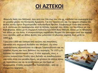 ΟΙ ΑΖΤΕΚΟΙ
Ιθαγενής λαός του Μεξικού, που από τον 14ο έως τον 16ο αι. επέβαλε την κυριαρχία του
σε μεγάλο μέρος της Κεντρικής Αμερικής. Για την προέλευση και την αρχική ιστορία της
φυλής αυτής έχουν δημιουργηθεί πολυάριθμοι θρύλοι. Σύμφωνα με έναν από αυτούς,
οι Α. πίστευαν ότι προέρχονται από το Αζτλάν, περιοχή που άλλοι την ταυτίζουν με την
Καλιφόρνια, άλλοι με τη σημερινή πολιτεία των ΗΠΑ Νιου Μέξικο, άλλοι με τη Φλόριντα
και άλλοι με την Ασία. Η επικρατέστερη παράδοση θεωρεί ότι ξεκίνησαν από την αρχική
τους κοιτίδα, μαζί με άλλες φυλές που μιλούσαν τη γλώσσα ναχούα, λίγο μετά το
1000 μ.Χ.
Γύρω στο 1300 και ύστερα από αγώνες και στερήσεις,
έφτασαν στη σημερινή Κοιλάδα του Μεξικού. Ως τόπο
εγκατάστασης αξιοποίησαν το ύψωμα Τσαπουλτεπέκ και τις
μεγάλες λίμνες και τους βάλτους της περιοχής. Tο 1325 μ.Χ.
έχτισαν την πρωτεύουσά τους. Ο τότε αρχηγός τους, ο
οποίος ονομαζόταν Τενότς τους διέταξε να οικοδομήσουν
μια πόλη στην πιο μεγάλη λίμνη, να χτίσουν τα σπίτια πάνω
σε πασσάλους και να τα συνδέσουν με την ξηρά με
αναχώματα. Η πόλη ονομάστηκε Τενοτστιτλάν , από το
όνομα του αρχηγού.
 