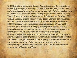 Το 1376, υπό την ηγεσία του βασιλιά Ακαμιπίτστλι, αρχίζει η ιστορία της
αζτεκικής μοναρχίας, που αριθμεί έντεκα βασιλιάδες έως το έτος 1521,
οπότε και εξαφανίστηκε τελικά από τους Ισπανούς. Το 1434 οι κυβερνήτες
της πόλης των Αζτέκων Τενοτστιτλάν δημιούργησαν την αποκαλούμενη
Τριπλή Συμμαχία με τους κυβερνήτες της Τεξκόκο και της Τλακόπαν. Όλα
τα άλλα μικρά κράτη στη λεκάνη έγιναν φόρου υποτελή στη συμμαχία.
Περί το 1500 υπολογίζεται ότι η Τριπλή Συμμαχία ήλεγχε μια περιοχή
200.000 τετραγωνικών χιλιομέτρων και πιθανώς έναν πληθυσμό 10
εκατομμυρίων ανθρώπων. Η πλήρης κυριαρχία των Αζτέκων επί της
Συμμαχίας επετεύχθη περίπου το 1502. Από τότε παρατηρείται συνεχής
ανάπτυξη του πολιτισμού ο οποίος στο απόγειό του υπέστη
ολοκληρωτική καταστροφή από τους Ισπανούς κατακτητές. Ο ιστορικός
Σπέγκλερ γράφει χαρακτηριστικά: «Ο πολιτισμός αυτός είναι το μοναδικό
παράδειγμα ενός βίαιου θανάτου. Δε μαράθηκε, δεν καταπιέστηκε, ούτε
παρεμποδίστηκε, αλλά σ' όλο το μεγαλείο της ανάπτυξής του
δολοφονήθηκε, καταστράφηκε σαν ένα ωραίο λουλούδι που κάποιος
περαστικός σκύβει και το κόβει».
 