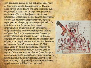 Στη θρησκεία των Α. οι πιο σεβαστοί θεοί ήταν
οι Ουιτσιλοποτστλί, Κουετζαλκοάτλ, Τλάλοκ,
Χίπε, Τότεκ. Eπικεφαλής της λατρείας ήταν ένα
οργανωμένο ιερατείο, με αιρετό αρχιερέα, το
οποίο χωριζόταν σε διάφορες ειδικότητες
(ιδιαίτεροι ιερείς κάθε θεού, ψάλτες, τελετάρχες,
ειδικοί για παράξενες ιεροτελεστίες, ιέρειες
ιεραρχικά κατώτερες) με προσωρινή θητεία. Οι
εκδηλώσεις της λατρείας ήταν συχνά
απάνθρωπες. Σημαντική θέση κατείχαν οι
ανθρωποθυσίες. Ο πιο συνηθισμένος τρόπος
ανθρωποθυσίας (που γινόταν ωστόσο και με
στραγγαλισμό, χτυπήματα βελών, θάψιμο ή
κάψιμο κλπ.) ήταν η απόσπαση της καρδιάς του
θύματος με μαχαίρι από πυρόλιθο. Υπολογίζεται
ότι ετησίως θυσιάζονταν περίπου 15.000
άνθρωποι, τη σάρκα των οποίων έτρωγαν οι
υψηλόβαθμοι πολεμιστές, οι ευγενείς και οι
ιερείς. Οι Ισπανοί κονκισταδόρες ξαφνιάστηκαν
όμως από μερικές ιεροτελεστίες που θύμιζαν τις
χριστιανικές, όπως για παράδειγμα ένα είδος
βαπτίσματος, η εξομολόγηση των αμαρτιών και
η χρήση του συμβόλου του σταυρού.
 