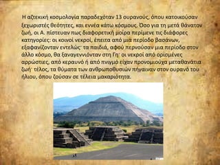 Η αζτεκική κοσμολογία παραδεχόταν 13 ουρανούς, όπου κατοικούσαν
ξεχωριστές θεότητες, και εννέα κάτω κόσμους. Όσο για τη μετά θάνατον
ζωή, οι Α. πίστευαν πως διαφορετική μοίρα περίμενε τις διάφορες
κατηγορίες: οι κοινοί νεκροί, έπειτα από μια περίοδο βασάνων,
εξαφανίζονταν εντελώς· τα παιδιά, αφού περνούσαν μια περίοδο στον
άλλο κόσμο, θα ξαναγεννιόνταν στη Γη· οι νεκροί από ορισμένες
αρρώστιες, από κεραυνό ή από πνιγμό είχαν προνομιούχα μεταθανάτια
ζωή· τέλος, τα θύματα των ανθρωποθυσιών πήγαιναν στον ουρανό του
ήλιου, όπου ζούσαν σε τέλεια μακαριότητα.
 