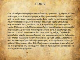 ΤΕΧΝΕΣ
Οι Α. δεν είχαν έναν όρο για να αποδώσουν την έννοια της τέχνης, αλλά ο
πολιτισμός τους δεν ήταν άμοιρος καλλιτεχνικών εκδηλώσεων, μερικές
από τις οποίες έχουν μεγάλη σημασία. Στον τομέα της αρχιτεκτονικής οι
σημαντικότερες εκδηλώσεις ανήκουν στον χώρο της θρησκευτικής
αρχιτεκτονικής. Όλες οι πόλεις των Α. κοσμούνταν με μεγαλοπρεπείς
ναούς. Μάλιστα, στο βιβλίο των ρεκόρ Γκίνες αναφέρεται ότι η πυραμίδα
στην κωμόπολη Τοσούλα στο κεντρικό Μεξικό, είναι η μεγαλύτερη του
κόσμου. Ξεπερνά σε όγκο κατά ένα τρίτο αυτή της Γκίζας. Παράλληλα
αποτελεί το μεγαλύτερο οικοδόμημα που κατασκεύασε ποτέ ο άνθρωπος.
Έχει πλάτος 450 μέτρα σε κάθε πλευρά και ύψος 66 μέτρα. Αποτελείται
από 4,45 εκατομμύρια κυβικά μέτρα πέτρας. Η πυραμίδα της Γκίζας έχει
πλάτος 231 μέτρα και ύψος 146. Ιδιαίτερα ανεπτυγμένες ήταν η γλυπτική
και η χειροτεχνία ενώ ειδικευμένοι γραφείς σχεδίαζαν και ζωγράφιζαν τα
περίτεχνα εικονογράμματα .
 