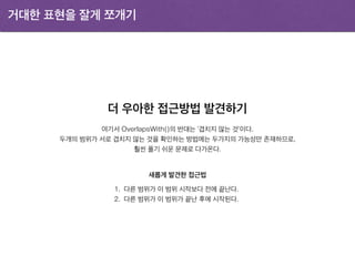 거대한 표현을 잘게 쪼개기
더 우아한 접근방법 발견하기
1. 다른 범위가 이 범위 시작보다 전에 끝난다.
2. 다른 범위가 이 범위가 끝난 후에 시작된다.
여기서 OverlapsWith()의 반대는 ‘겹치지 않는 것’이다.
두개의 범위가 서로 겹치지 않는 것을 확인하는 방법에는 두가지의 가능성만 존재하므로,
훨씬 풀기 쉬운 문제로 다가온다.
새롭게 발견한 접근법
 