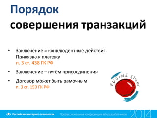 Порядок	
  
совершения	
  транзакций	
  
•  Заключение	
  =	
  конклюдентные	
  действия.	
  	
  
Привязка	
  к	
  платежу	
  
п.	
  3	
  ст.	
  438	
  ГК	
  РФ	
  
•  Заключение	
  –	
  путём	
  присоединения	
  
•  Договор	
  может	
  быть	
  рамочным	
  	
  
п.	
  3	
  ст.	
  159	
  ГК	
  РФ	
  	
  
	
  
 