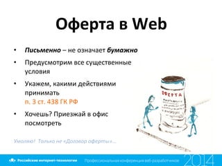 Оферта	
  в	
  Web	
  
•  Письменно	
  –	
  не	
  означает	
  бумажно	
  
•  Предусмотрим	
  все	
  существенные	
  
условия	
  
•  Укажем,	
  какими	
  действиями	
  
принимать	
  
п.	
  3	
  ст.	
  438	
  ГК	
  РФ	
  
•  Хочешь?	
  Приезжай	
  в	
  офис	
  
посмотреть	
  
	
  
Умоляю!	
  	
  Только	
  не	
  «Договор	
  оферты»…	
  
 