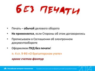  	
  
•  Печать	
  –	
  обычай	
  делового	
  оборота	
  
•  Не	
  применяется,	
  если	
  Стороны	
  об	
  этом	
  договорились	
  
•  Прописываем	
  в	
  Соглашении	
  об	
  электронном	
  
документообороте	
  
•  Оформляем	
  ПУД	
  без	
  печати!	
  
п.	
  4	
  ст.	
  9	
  ФЗ	
  «О	
  бухгалтерском	
  учете»	
  
кроме	
  счетов-­‐фактур	
  
 