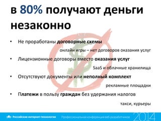 в	
  80%	
  получают	
  деньги	
  
незаконно	
  
•  Не	
  проработаны	
  договорные	
  схемы	
  	
  
онлайн	
  игры	
  –	
  нет	
  договоров	
  оказания	
  услуг	
  
•  Лицензионные	
  договоры	
  вместо	
  оказания	
  услуг	
  	
  
SaaS	
  и	
  облачные	
  хранилища	
  
•  Отсутствуют	
  документы	
  или	
  неполный	
  комплект	
  
рекламные	
  площадки	
  
•  Платежи	
  в	
  пользу	
  граждан	
  без	
  удержания	
  налогов	
  
такси,	
  курьеры	
  
	
  
 