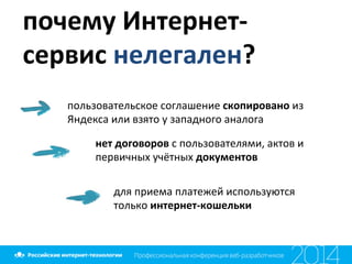 почему	
  Интернет-­‐
сервис	
  нелегален?	
  
пользовательское	
  соглашение	
  скопировано	
  из	
  
Яндекса	
  или	
  взято	
  у	
  западного	
  аналога	
  
нет	
  договоров	
  с	
  пользователями,	
  актов	
  и	
  
первичных	
  учётных	
  документов	
  
	
  
для	
  приема	
  платежей	
  используются	
  
только	
  интернет-­‐кошельки	
  
 