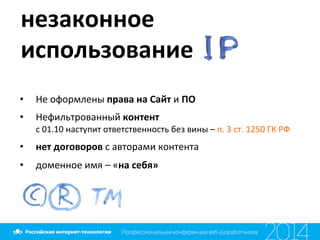 незаконное	
  
использование	
  	
  
•  Не	
  оформлены	
  права	
  на	
  Сайт	
  и	
  ПО	
  
•  Нефильтрованный	
  контент	
  
с	
  01.10	
  наступит	
  ответственность	
  без	
  вины	
  –	
  п.	
  3	
  ст.	
  1250	
  ГК	
  РФ	
  	
  
•  нет	
  договоров	
  с	
  авторами	
  контента	
  
•  доменное	
  имя	
  –	
  «на	
  себя»	
  
 