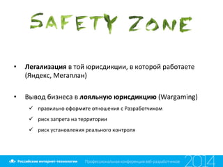 •  Легализация	
  в	
  той	
  юрисдикции,	
  в	
  которой	
  работаете	
  
(Яндекс,	
  Мегаплан)	
  
	
  
•  Вывод	
  бизнеса	
  в	
  лояльную	
  юрисдикцию	
  (Wargaming)	
  
ü  правильно	
  оформите	
  отношения	
  с	
  Разработчиком	
  
ü  риск	
  запрета	
  на	
  территории	
  
ü  риск	
  установления	
  реального	
  контроля	
  
	
  
 