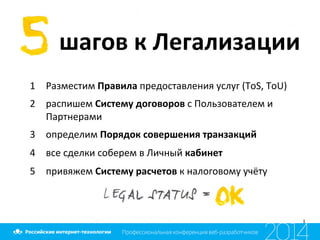  шагов	
  к	
  Легализации	
  
1  Разместим	
  Правила	
  предоставления	
  услуг	
  (ToS,	
  ToU)	
  
2  распишем	
  Систему	
  договоров	
  с	
  Пользователем	
  и	
  
Партнерами	
  
3  определим	
  Порядок	
  совершения	
  транзакций	
  
4  все	
  сделки	
  соберем	
  в	
  Личный	
  кабинет	
  
5  привяжем	
  Систему	
  расчетов	
  к	
  налоговому	
  учёту	
  
 