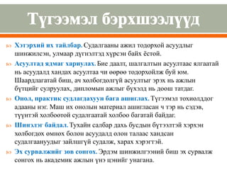  Хэтэрхий их тайлбар. Судалгааны ажил тодорхой асуудлыг
шинжилсэн, улмаар дүгнэлтэд хүрсэн байх ёстой.
 Асуултад ядмаг хариулах. Бие даалт, шалгалтын асуултаас ялгаатай
нь асуудалд хандах асуултаа чи өөрөө тодорхойлж буй юм.
Шаардлагатай биш, ач холбогдолгүй асуултыг эрэх нь ажлын
бүтцийг сулруулах, дипломын ажлыг бүхэлд нь доош татдаг.
 Онол, практик судлагдахуун бага ашиглах. Түгээмэл тохиолддог
адааны нэг. Маш их онолын материал ашигласан ч тэр нь сэдэв,
түүнтэй холбоотой судалгаатай холбоо багатай байдаг.
 Шинэлэг байдал. Тухайн салбар дахь бусдын бүтээлтэй хэрхэн
холбогдох өмнөх болон асуудалд олон талаас хандсан
судалгаануудыг зайлшгүй судалж, харах хэрэгтэй.
 Эх сурвалжийг зөв сонгох. Эрдэм шинжилгээний биш эх сурвалж
сонгох нь академик ажлын үнэ цэнийг унагана.
 