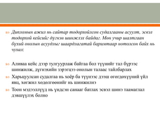  Дипломын ажил нь сайтар тодорхойлсон судалгааны асуулт, эсвэл
тодорхой кейсийг дүгнэн шинжлэх байдаг. Мөн учир шалтгаан
бүхий онолын асуудлыг шаардлагатай баримтаар нотолсон байх нь
чухал;
 Аливаа кейс дээр тулгуурлаж байгаа бол түүнийг тал бүрээс
шинжилж, дүгнэхийн зэрэгцээ онолын талаас тайлбарлах
 Харьцуулсан судалгаа нь хоёр ба түүнээс дээш өгөгдөхүүний үйл
явц, хөгжил хөдөлгөөнийг нь шинжилнэ
 Тоон мэдээллүүд нь үндсэн санааг батлах эсвэл шинэ таамаглал
дэвшүүлэх болно
 