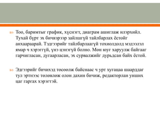  Тоо, баримтыг график, хүснэгт, диаграм ашиглаж илэрхийл.
Тухай бүрт эх бичвэрээр зайлшгүй тайлбарлах ёстойг
анхаараарай. Тэдгээрийг тайлбарлаагүй тохиолдолд мэдээлэл
ямар ч хэрэггүй, үнэ цэнэгүй болно. Мөн юуг харуулж байгааг
гарчигласан, дугаарласан, эх сурвалжийг дурьдсан байх ёстой.
 Эдгээрийг бичихэд төсөөлж байснаас ч урт хугацаа шаарддаг
тул эртнээс төлөвлөж олон дахин бичиж, редакторлан унших
цаг гаргах хэрэгтэй.
 