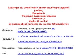 Αξιολόγηση του Εκπαιδευτικού, από τον Διευθυντή της Σχολικής
μονάδας.
Κατηγορία ΙV
Υπηρεσιακή Συνέπεια και Επάρκεια
Βαρύτητα 1,5
(άρθρο 14 του Π.Δ.)
Ουσιαστικά αφορά την τήρηση του γνωστού Καθηκοντολογίου
Μετάβαση :
Στο άρθρο με το πλήρες κείμενο της υπ'
αριθμ.Φ.353.1/324/105657/Δ1
Περιεχόμενα:
Διευθυντές - Υποδιευθυντές σχολικών μονάδων και ΣΕΚ - ΣΕ
Διδακτικό προσωπικό - Σύλλογος Διδιασκόντων
Τροποποίηση. Τροποποιήθηκε με το υπ' αριθμ.84172/ΙΒ (ΦΕΚ 1180/2010)
Λήψη Του πρωτότυπου εγγράφου με το ΦΕΚ 1180/2010
 