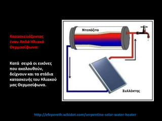 Καταςκευάηοντασ
ζναν Απλό Ηλιακό
Θερμοςίφωνα:
Κατά ςειρά οι εικόνεσ
που ακολουθοφν,
δείχνουν και τα ςτάδια
καταςκευήσ του Ηλιακοφ
μασ Θερμοςίφωνα.
http://efepereth.wikidot.com/serpentine-solar-water-heater
 
