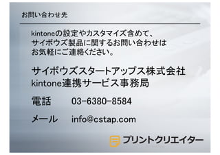 お問い合わせ先	
kintoneの設定やカスタマイズ含めて、	
サイボウズ製品に関するお問い合わせは	
お気軽にご連絡ください。	
サイボウズスタートアップス株式会社	
kintone連携サービス事務局	
電話 	
 	
050-3816-6666	
メール	
 	
info@cstap.com	
for kintone
 