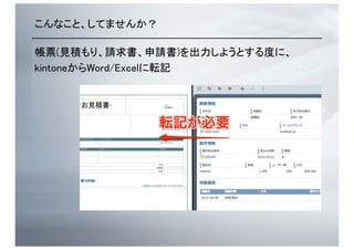 こんなこと、してませんか？	
帳票(見積もり、請求書、申請書)を出力しようとする度に、	
kintoneからWord/Excelに転記	
 