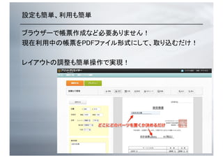 設定も簡単、利用も簡単	
ブラウザーで帳票作成など必要ありません！	
現在利用中の帳票をPDFファイル形式にして、取り込むだけ！	
レイアウトの調整も簡単操作で実現！	
 