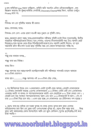 4/18/2014 1
file:///C:/Users/Noor%20Islam/Desktop/mmmm.htm 3/15
9.বাঘ বািঘিনেক kiss করেত চাি েলা...বািঘিন অিত স পেন এিদক ওিদকতাকাি েলা ..বাঘ
িজে স করেলাঃ িক খুঁজছ?বািঘিনঃ দখিতিছ, Discovery Channelআেছ িকনা ; ব াটারা একটুও
Privacy রােখ না।
==========================================
10.
িশ কঃ বল তা পৃিথবীর আকার কী রকম?
ছা ঃ গালাকার, স ার।
িশ কঃ বশ বশ! এবার মাণ দাওকী কের বুঝেল য পৃিথবী গাল।
ছা ঃ জারােলা মাণ আেছ, স ার। থমসা ািহক পরী ায় পৃিথবী চ া িলেখ শূন েপেয়িছ। ি তীয়
সা ািহক পরী ায়েচৗেকানা িলেখও শূন পলাম। তারপর িলখলামপৃিথবী ল া, তাও আপিন কেট
িদেয়েছন। শেষ অেনক ভেব-িচে িলেখিছলামিতনেকাণা,তাও আপিন কেটই িদেলন। তা হেল
আরবািক রইল কী? গাল হওয়া ছাড়া পৃিথবীর আর তা কােনা উপায়েদখেত পাি না।
=================================================================
11.
পা ু তার বাবােক বলেছ...
পা ুঃ বাবা ড িনউজ!!
বাবাঃ িক??
পা ুঃ আপনার মেন আেছ?আপিন বেলিছেলনআিম যিদ পরী ােত পাসকির তাহেল আমােক
৫০০০টাকা দেবন??
বাবাঃ ম!!..............পা ুঃ আপনার ওই ৫০০০টাকা বঁেচ গেছ..
==========================================================
১. সব িজিনয়াসরা উ র দন !!একেদাকােন একটা সু রী মেয় আসেছ । মেয়টা দাকানেথেক
২০০টাকার কনাকাটা কেরেছ ।এরপর দাকানদারেক ১০০০টাকার একটা নাট দন । দাকানদার
এরকােছ ভাংিত না থাকয় স পােশরেদাকনেথেক ভাংিত এেন মেয়টােক ৮০০ টাকা ফরত দন । ।
মেয়টা চেল যায় পর েন পােশরেদাকানদার আেস এবং বেল ১০০০টাকারেনাট টা জাল । সা স
তার ১০০০টাকা িনেয় চেল যায় । ।এখন হে ১ম দাকানদার এর টাটালকত লস হেয়েছ ?
===========================================================
২. ছেলঃ বাবা,বড় ভাইয়া তা দরজা খুলেছ না!.বাবাঃ খুলেব খুলেব,কাল রােত তামার
ভাইয়ারবাসর রাত িছল তা, া তাই এখনওদরজা খুলেছ না।.. ছেলঃ িঠক আেছ বাবা, .. .. .. িক
রােত ভাই আমারকােছ কা ি মচাইেল আিম তা ভুেল ফিবকল (সুপার )িদেয়িছ। সই জন
িচ া করিছ!!!
===========================================================
৩.
 