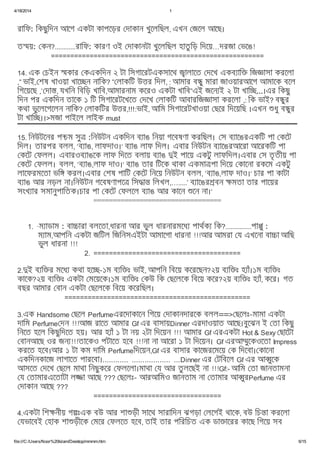4/18/2014 1
file:///C:/Users/Noor%20Islam/Desktop/mmmm.htm 6/15
রািফ: িকছুিদন আেগ একটা কাপেড়র দাকান খুেলিছল, এখন জেল আেছ।
ত য়: কন?............রািফ: কারণ ওই দাকানটা খুেলিছল হাতু িড় িদেয়…দরজা ভেঙ!
=======================================================
14. এক চইন কার কএকিদন ২ টা িসগােরটএকসােথ ালােত দেখ একব াি িজ াসা করেলা
,” ভাই, শষ খাওয়া খাে ন নািক? ” লাকিট উ র িদল, : আমার ব ু মারা জাওয়ারআেগ আমােক বেল
িগেয়েছ ,’ দা , যখিন িবিড় খািব,আমারনাম কেরও একটা খািব”এই জেন ই ২ টা খাি ...।এর িকছু
িদন পর একিদন তােক ১ িট িসগােরটেখেত দেখ লাকিট আবারিজ াসা করেলা ,: িক ভাই? ব ুর
কথা ভুেলেগেলন নািক? লাকিটর উ র,!!!:ভাই, আিম িসগােরটখাওয়া ছের িদেয়িছ ।এখন ধু ব ুর
টা খাি ।।>মজা পাইেল লাইক must
15. িনউটেনর প চম সু :িনউটন একিদন ব াঙ িনয়া গেবষণা করিছল। স ব ােঙরএকিট পা কেট
িদল। তারপর বলল, ‘ব াঙ, লাফদাও।‘ ব াঙ লাফ িদল। এবার িনউটন ব ােঙরআেরা আেরকিট পা
কেট ফলল। এবারওব াঙেক লাফ িদেত বলায় ব াঙ ই পােয় একটু লাফিদল।এবার স তৃ তীয় পা
কেট ফলল। বলল, ‘ব াঙ,লাফ দাও।‘ ব াঙ তার িটেক থাকা একমা পা িদেয় কােনা রকেম একটু
লােফরমেতা ভি করল।এবার শষ পািট কেট িনেয় িনউটন বলল, ‘ব াঙ,লাফ দাও।‘ চার পা কাটা
ব াঙ আর নড়ল না।িনউটন গেবষণাপে িস া িলখল,….....’ ব ােঙর বন মতা তার পােয়র
সংখ ার সমানুপািতক।চার পা কেট ফলেল ব াঙ আর কােন েন না।‘
=================================
1. ·ম াডাম : বা ারা বলেতা,ধারনা আর ভুল ধারনারমেধ পাথক িক?...............পা ু :
ম াম,আপিন একটা জিটল িজিনসএইটা আমােগা ধারনা !!!আর আমরা য এখেনা বা া আিছ
ভুল ধারনা !!!
2. ======================================
2. ই ব ি র মেধ কথা হে -১ম ব ি ঃ ভাই, আপিন িবেয় কেরেছন?২য় ব ি ঃ হ াঁ।১ম ব ি ঃ
কােক?২য় ব ি ঃ একটা মেয়েক।১ম ব ি ঃ কউ িক ছেলেক িবেয় কের?২য় ব ি ঃ হ াঁ, কের। গত
বছর আমার বান একটা ছেলেক িবেয় কেরিছল।
================================================
3.এক Handsome ছেল Perfumeএরেদাকােন িগেয় দাকানদারেক বলল==> ছেলঃ-মামা একটা
দািম Perfume দন !!!আজ রােত আমার Gf এর বাসায়Dinner এরদাওয়াত আেছ।বুেঝন ই তা িকছু
িনেত হেল িকছুিদেত হয়। আর হ াঁ ১ টা নয় ২টা িদেয়ন !!! আমার Gf এরএকটা Hot & Sexy ছােটা
বানআেছ ওর জন !!!তােকও পটােত হেব !!!না না আেরা ১ টা িদেয়ন। Gf এরআ ুেকওেতা Impress
করেত হেব।আর ১ টা কম দািম Perfumeিদেয়ন,Gf এর বাসার কােজরেমেয় ক িদেবা। কােনা
একিদনকােজ লাগােত পারেবা।............ .................. ...Dinner এর টিবেল Gf এর আ ুেক
আসেত দেখ ছেল মাথা িনছুকের ফলেলা।মাথা য আর তু লেছই না !!!Gf:- আিম তা জানতামনা
য তামারএেতাটা ল া আেছ ??? ছেলঃ- আরআিমও জানতাম না তামার আ ুরPerfume এর
দাকান আেছ ???
=================================
4.একটা িশ নীয় গ ঃএক বউ আর শা ড়ী সােথ সারািদন ঝগড়া লেগই থােক, বউ িচ া করেলা
যভােবই হাক শা ড়ীেক মের ফলেত হেব, তাই তার পিরিচত এক ডা ােরর কােছ িগেয় সব
 