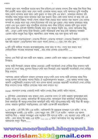 4/18/2014 1
file:///C:/Users/Noor%20Islam/Desktop/mmmm.htm 7/15
সমস া খুেল বেল, শা ড়ীেক হত ার জন িবষ চাইেলা। তা ডা ার বলেলা, িঠক আেছ িবষ িদেবা িক
দীঘ ময়াদী, কারন হঠাত মারা গেল সবাই তামােক সে হ করেব, তাই আপাতত তু িম শা ড়ীর
সােথ ভােলা ব াবহার কেরা যােত কউ বুঝেত না পাের তু িম এর কারণ…ডা ােরর কথামত বউ
শা ড়ীর সােথ মােয়র মেতা ব াবহার করা করেলা, যােত কউ তােক সে হ না কের, বউ এর
ব াবহাের শা ড়ী িনেজও পালেট গেলা, বউেক িনেজ মেয়র মেতা ভাবেত করেলা এবং তােদর
স ক মা মেয়র মেতা হেয় গেলা।ইেতামেধ বউ তার ভুল বুঝেত পের আবার ডা ােরর কােছ
গেলা এবং ঃখ কাশ কের শা ড়ীেক বাচােনার জন ঔষধ চাইেলা, ডা ার হািস মুেখ বলেলা
আিম তােক িবষ দইনাই িভটািমন িদেয়িছ, যােত তার াে র উ িত হয়। তােত আশংকার িকছু
নাই.… দখুন একটা সু র িচ া িকভােব একটা পিরবারেক র া কের,তাই আমােদর সমাজটা
এরকম ভােলা মানুেষ ভের উঠুক, আেলািকত হাক সমাজ, বেয় যাক সুেখর ঝনা ধারা
5.আেগ ধরেবা"তারপরখুলেবা"::তারপর িটপেবা"::তারপর লাগােবা"::তারপর িভজােবা"::তারপর
ঘষা ঘিষ করেবা"::তারপরসাদা সাদা তরল পদাথ ফলব:::::::হেয় গল দাঁত াশ.
৬.যিদ তু িম কাউেক পাওয়ার জন আ া কােছ দায়া কের না পাও !!তেব মেন করেব অন
কউেতামােক পাওয়ার জন েদায়া করেছ ...যার দায়া তামার চেয়ওসিত .....
৭.
বােসর এক িসেট ই জন যা ী বেস আেছন। একজন এমিন বেস আেছন এবং আেরকজন িসগােরট
টানেছন।
অপর যা ী িসগােরট খারেক বােসর ভতেরর একিট সতকবাতা লখা দিখেয় িদেয় বলেলন,"ভাই
দেখন না, লখা আেছ, ধূমপান িনেষধ?" সটা েন িসগােরট খার আেরকিট সতকবাতা লখা দিখেয়
িদেয় বলেলন,
"আপনার কােনা অিভেযাগ থাকেল চালকেক বলুন।" সটা দেখ অপর যা ী চালেকর কােছ িগেয়
বলেছ,"চালক ভাই,আমার পােশর িসেটর ঐ ভ েলাকধূমপান করেছন ...এবং আমার সমস া হে ,
আপিন একটুিবষয়টা দখেবন।"তাই েন চালক বােসর ভতেরর আেরকিট সতকবাতা লখা দিখেয়
িদেয় বলেলন,"চল গাড়ীেত চালেকর সােথ কথা বলেবন না।"
moral : বাংলােদশ চলেছ এভােবই,সবাই আইন দখায়, িক কউই আইন মােননা..
৮. ফু টপােত একেবকারেক েয় থাকেত দেখ একেলাক বলল,"ঐ ব াটা আরােম ঘুমায়আছস,কাম
করেত পারছ না? বকার: কামকইরা কী করমু? লাক: কামকরেল টাকা কামাইেত পারিব| বকার:
টাকা কামাইয়া কী করমু? লাক:টাকা কামাইেল বািড় গািড় হইব| বকার:বািড় গািড় িদয়া কী করমু?
লাক: আরােম ঘুমাইেত পারিব| বকার: তা আিম এত ণকী করতািছলাম
৯.১ম ব ি : এই টিম, টিম ।২য় ব াি : ভাইআপিন িক কু কু রেক ডাকেছন ?১ম ব ি : না না.
আমারব ুেক ডাকিছ ।২য় ব াি : এমন অ ুত নাম -টিম !!!১ম ব াি : আসেল ওর আসল
নামটগর িম । আমরা সবব ুরা ওেক সংে েপ টিম বেল২য় ব ি : ওহ, বড়বাচা বেচ গিছ ।১ম
ব ি : কন বাচার িক আেছ ।২য় ব াি :↓↓↓ ↓↓↓ ↓↓"কারণ আপনােদর মত ব ু আমারনাই ।
আমারনাম মাসুদ গীয়াস.......
 