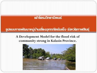 A Development Model for the flood risk of
community strong in Kalasin Province.
เค้าโครงวิทยานิพนธ์
รูปแบบการพัฒนาหมู่บ้านเสี่ยงอุทกภัยเข้มแข็ง จังหวัดกาฬสินธุ์
 