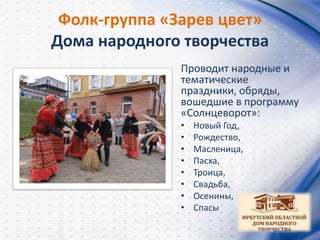 Фолк-группа «Зарев цвет»
Дома народного творчества
Проводит народные и
тематические
праздники, обряды,
вошедшие в программу
«Солнцеворот»:
• Новый Год,
• Рождество,
• Масленица,
• Пасха,
• Троица,
• Свадьба,
• Осенины,
• Спасы
 