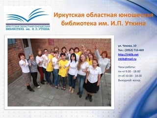 ул. Чехова, 10
Тел.: (3952) 710-469
http://irklib.net
irklib@mail.ru
Часы работы:
пн-чт 9.00 - 18.00
пт-сб 10-00 - 18.00
Выходной: воскр.
Иркутская областная юношеская
библиотека им. И.П. Уткина
 